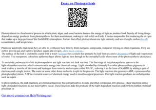 Essay on Photosynthesis
Photosynthesis is a biochemical process in which plant, algae, and some bacteria harness the energy of light to produce food. Nearly all living things
depend on energy produced from photosynthesis for their nourishment, making it vital to life on Earth. It is also responsible for producing the oxygen
that makes up a large portion of the EarthВЎВ¦s atmosphere. Factors that affect photosynthesis are light intensity and wave length, carbon dioxide
concentration, and temperature.
Plants are autotrophs that mean they are able to synthesize food directly from inorganic compounds, instead of relying on other organisms. They use
carbon dioxide gas and water to produce sugars and oxygen...show more content...
The surface of the leaf is uniformly coated with a water–resistant waxy cuticle that protects the leaf from excessive absorption of light and evaporation
of water. The transparent, colourless epidermis layer allows light to pass through to the mesophyll cells where most of the photosynthesis takes place.
To metabolic pathways involved in photosynthesis are light reaction and dark reaction. The first stage of the photosynthetic system is the
light–dependent reaction, which converts solar energy into chemical energy. Light absorbed by chlorophyll or other photosynthetic pigments is
used to drive a transfer of electrons and hydrogen from water to and acceptor called NADP , reducing it to the form of NADPH by adding a pair of
electrons and a single proton. The water or some other donor molecule is split in the process. The light reaction also generates ADP, a process called
photophosphorylation. ATP is a versatile source of chemical energy used in most biological processes. The light reaction produces no carbohydrates
such as sugars.
In photosynthesis, the dark reactions are chemical reactions that convert carbon dioxide and other compounds into glucose. These reactions unlike
light–dependent reactions do not need light to occur. These reactions take the products of the light–dependent reactions and perform further chemical
processes on
Get more content on HelpWriting.net
 