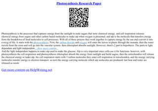 Photosynthesis Research Paper
Photosynthesis is the processes that captures energy from the sunlight to male sugars that store chemical energy. and cell respiration releases
chemical energy from sugars and other carbon based molecules to make atp when oxygen is presented. and atp is the molecule that transfers energy
from the breakdown of food molecules to cell processes. With all of these process they work together to capture energy by the sun and convert it into
everyg of life. It starts with the photosynthesis. First, the carbon dioxide and oxygen will enter the leaves in plants through the stomata. then the water
travels from the roots and will go into the vascular system. then chloroplast absorbs sunlight. However, there's 2 part in hopothesis. The parts re light
dependant and light independent....show more content...
And the light independent happens to make atp used to make the glucose. Atp is very important since cells use it for functions. however, with
photosynthesis the cell respiration and photosynthesis chloroplast absorb the energy from sunlight and build sugras, then the mitochondria will release
the chemical energy to make atp. the cell respiration starts with 3 carbon molecules they enter cell respiration in mitochondria, and the energy carrying
molecules transfer energy to electron transport. so next the energy carrying molecule which atp molecules are produced. last heat and water are
released as waste
Get more content on HelpWriting.net
 