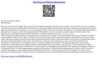 The Process of Photosynthesis Essay
The Process of Photosynthesis
Missing Images
Plants are one of the many wonders of the world. They are considered autotrophs; they do not rely on outside sources for their food. They create their
own food by the process of photosynthesis. Photosynthesis is when green plants and certain other organisms use light energy to change carbon dioxide
and water into the glucose. In so doing, photosynthesis provides the basic energy source for almost all organisms. An extremely important byproduct of
photosynthesis is oxygen, on which most organisms depend. Photosynthesis occurs in green plants, seaweeds, algae, and some bacteria. These
organisms are virtual sugar factories, producing millions of new glucose molecules per second....show more content...
These fossil fuels, including natural gas, coal, and petroleum, are composed of a complex mix of hydrocarbons, the remains of organisms that relied
on photosynthesis millions of years ago [3]. Therefore, almost all life on earth, directly or indirectly, depends on photosynthesis as a source of food,
energy, and oxygen, making it one of the most important biochemical processes known. Plant photosynthesis occurs in leaves and green stems within
cell structures called chloroplasts (Figure 4 & 5). One plant leaf is composed of tens of thousands of cells, and each cell contains 40 to 50
chloroplasts. The chloroplast, an oval–shaped structure, is divided by membranes into numerous disk–shaped compartments. These disklike
compartments, called thylakoids, are arranged vertically in the chloroplast like a stack of plates or pancakes [4]. A stack of thylakoids is called a
granum. The grana lie suspended in a fluid known as stroma [3] (Figure 6). Embedded in the membranes of the thylakoids are hundreds of molecules
of chlorophyll (Figure 7), a light–trapping pigment required for photosynthesis. Additional light–trapping pigments, enzymes, and other molecules
needed for photosynthesis are also located within the thylakoid membranes [4]. The pigments and enzymes are arranged in two types of units,
Photosystem I and Photosystem II (Figure 8). Because a chloroplast may have dozens of thylakoids, and each thylakoid may contain thousands of
Get more content on HelpWriting.net
 