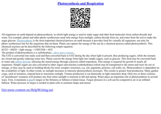 Photosynthesis and Respiration
All organisms on earth depend on photosynthesis, in which light energy is used to make sugar and other food molecules from carbon dioxide and
water. For example, plants and other photo–synthesizers need only energy from sunlight, carbon dioxide from air, and water from the soil to make the
sugar glucose. Photosynthesis is the most important chemical process on earth because it provides food for virtually all organisms, not only for
photo–synthesizers but for the organisms that eat them. Plants can capture the energy of the sun by a chemical process called photosynthesis. This
chemical reaction can be described by the following simple equation:
6CO2 + 6H2O + light energy = C6H12O6 + 6O2
The product of photosynthesis is a carbohydrate,...show more content...
The CO2 is converted into malic acid and then converted back to CO2 during the day when light is present, thus producing sugars, while the stomata
are closed and greatly reducing water loss. Plants convert the energy from light into simple sugars, such as glucose. This food may be converted back
to water and carbon dioxide, releasing the stored energy through a process called respiration. This energy is required for growth in nearly all
organisms. Simple sugars are also converted to other sugars and starches (carbohydrates) which may be transported to the stems and roots for use or
storage, or they may be used as building blocks for more complex structures, e.g. oils, pigments, proteins, cell walls, etc. Photosynthesis is dependent on
the availability of light. In other words, as sunlight increases in intensity photosynthesis increases. This results in greater food production. Many garden
crops, such as tomatoes, respond best to maximum sunlight. Tomato production is cut drastically as light intensities drop. Only two or three varieties
of "greenhouse" tomatoes will produce any fruit when sunlight is minimal in fall and spring. Water plays an important role in photosynthesis in several
ways. First, it maintains a plant's turgor or the firmness or fullness of plant tissue. Turgor pressure in a cell can be compared to air in an inflated
balloon. Water pressure or turgor is needed in plant cells to maintain shape and ensure
Get more content on HelpWriting.net
 