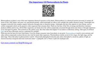 The Importance Of Photosynthesis In Plants
Photosynthesis in plants is one of the most important chemical reactions on the planet. Photosynthesis is a chemical reaction necessary to sustain all
forms of life. Only plants, and some very specialized animals, called autotrophs are able to turn sunlight into usable chemical energy. Autotrophs turn
inorganic molecules into complex organic molecules through solar or chemical energy. Autotrophs also have the capacity to store energy, such as
carbon compounds which can be passed to other organisms that consume them. Plants are the base of the flow of energy and therefore a primary
producer.(Miller and Levine, 2014) Other organisms can break down the carbon compounds consumed through plants and release it through respiration
to be used again by plants. This is known as the carbon cycle. But what makes this happen? In an indoor or laboratory setting, what types of artificial
light can be most efficiently used as a substitute for sunlight?
Plants provide the basis for most food chains. Even the energy consumer came from plants at one point. Photosynthesis is used to store nutrients and
other carbon compounds in plants that are also vital for many other organisms. Photosynthesis mainly occurs in two stages, the light stage, and the
dark stage. These take place in photosystems I and II. "These hold chlorophyll molecules and, when chlorophyll is struck by a photo of light, an
electron becomes energized and water molecules bind." ( Updegraff, 2017). Water is split into hydrogen and
Get more content on HelpWriting.net
 