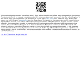 Photosynthesis is the transformation of light energy to chemical energy. Not only plants but some bacteria , protists and algae preform Photosynthesis.
Photosynthesis involves the use of energy, water, and carbon dioxide to produce energy and organic compounds. It takes place in the chloroplast of the
plant cell. The energy from the light absorbs in the chloroplast. The reactants include carbon dioxide ,water, and the suns energy. All three of the
reactants meet in the chloroplasts so photosynthesis can occur. The products of photosynthesis are glucose and oxygen, which is produced at the end
of photosynthesis. Glucose is a sugar molecule and is used to store energy in the form of carbohydrate molecules. Oxygen is considered a "waste"
produced by photosynthesis, that is released in the atmosphere. For other organisms such as animals and humans because without photosynthetic
organisms, there would not be enough oxygen in the air. The chemical reactions in photosynthesis is 6 molecules of carbon dioxide (Co2) and 6
molecules of water(H2O), that produces 1 molecule of glucose (C6H12O6) and 6 molecules of oxygen (O2). Photosynthesis is a array of chemical
reactions that are divided by two stages, Light reactions and the Calvin cycle. The first stage of Photosynthesis is light reactions. Light Reactions is
when the sunlight is absorbed by the chlorophyll in the thylakoid membranes of the chloroplast . Thats when the energy turns into two molecules, ATP
and NADPH. Which are
Get more content on HelpWriting.net
 