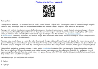 Photosynthesis Essay example
Photosynthesis
Green plants are producers. This means that they can survive without animals! They can make lots of organic chemicals from a few simple inorganic
chemicals. They need simple things like carbon dioxide and water and can make complex things like sugar, starch, fat, and proteins.
Plants get their nutrients from the environment. Carbon dioxide comes from the air (unless they are aquatic plants, in which case they get it from the
water surrounding them). They get water from the soil. They also need other inorganic nutrients like nitrate, sulphate and phosphate. A few plants
cannot get nitrate out of the soil so they have to eat animals to get the nitrogen which they must have for...show more content...
In photosynthesis, light energy is converted into chemical energy. When animals and plants respire, the chemical energy in glucose can be converted
into other forms of energy e.g. kinetic energy.
Plants can make enough glucose on a sunny day to last them through the night and through lots of cloudy dark days, but they cannot store up lots of
glucose. What they do is convert the extra glucose into starch. When they need to use the energy, they can turn the starch back into glucose. Starch can
be stored in leaves or other parts of the plant. they can turn glucose into sucrose: this is a sugar carried around the plant in special tubes called phloem.
Photosynthesis results in an increase in biomass; i.e. there is more carbohydrate in the plant. They can turn some of the glucose into fat or protein.
They have to make lots of different chemicals to grow, but the two most important ones are fats and proteins. To do this they need energy (growth
requires energy from glucose). Plants also have to make a very special chemical called DNA: this is the hereditary chemical of all animals and plants.
They must also make lots of new chlorophyll.
Like carbohydrates, fats also contain three elements:
В· Carbon
В· Hydrogen
 