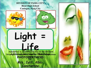 DIVISION OF PASIG CITY
Rizal High School
Caniogan, Pasig City
by:
Mrs. Cyril Alba-
Constantino
Submitted as an Official Entry to the Division
Strategic Intervention Material (SIM) Competition
2015
Light =
Life
A Strategic Intervention Material on
PHOTOSYNTHESIS
 