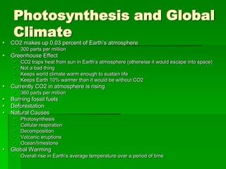 Photosynthesis and Global
     Climate
   CO2 makes up 0.03 percent of Earth’s atmosphere
      300 parts per million
   Greenhouse Effect
        CO2 traps heat from sun in Earth’s atmosphere (otherwise it would escape into space)
        Not a bad thing
        Keeps world climate warm enough to sustain life
        Keeps Earth 10% warmer than it would be without CO2
   Currently CO2 in atmosphere is rising
      360 parts per million
   Burning fossil fuels
   Deforestation
   Natural Causes
        Photosynthesis
        Cellular respiration
        Decomposition
        Volcanic eruptions
        Ocean/limestone
   Global Warming
      Overall rise in Earth’s average temperature over a period of time
 