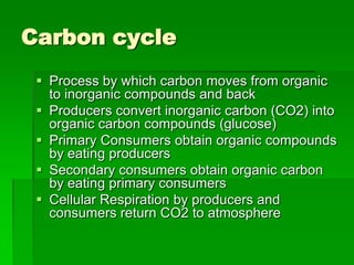 Carbon cycle
  Process by which carbon moves from organic
   to inorganic compounds and back
  Producers convert inorganic carbon (CO2) into
   organic carbon compounds (glucose)
  Primary Consumers obtain organic compounds
   by eating producers
  Secondary consumers obtain organic carbon
   by eating primary consumers
  Cellular Respiration by producers and
   consumers return CO2 to atmosphere
 