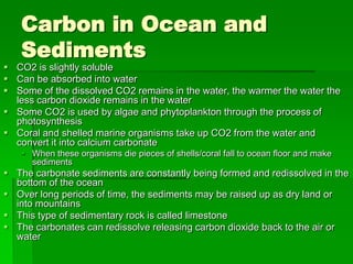 Carbon in Ocean and
   Sediments
 CO2 is slightly soluble
 Can be absorbed into water
 Some of the dissolved CO2 remains in the water, the warmer the water the
  less carbon dioxide remains in the water
 Some CO2 is used by algae and phytoplankton through the process of
  photosynthesis
 Coral and shelled marine organisms take up CO2 from the water and
  convert it into calcium carbonate
    When these organisms die pieces of shells/coral fall to ocean floor and make
     sediments
 The carbonate sediments are constantly being formed and redissolved in the
  bottom of the ocean
 Over long periods of time, the sediments may be raised up as dry land or
  into mountains
 This type of sedimentary rock is called limestone
 The carbonates can redissolve releasing carbon dioxide back to the air or
  water
 