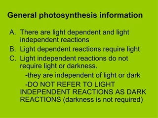 General photosynthesis information There are light dependent and light independent reactions Light dependent reactions require light Light independent reactions do not require light or darkness. -they are independent of light or dark -DO NOT REFER TO LIGHT INDEPENDENT REACTIONS AS DARK REACTIONS (darkness is not required) 