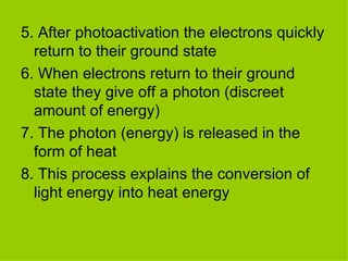 5. After photoactivation the electrons quickly return to their ground state 6. When electrons return to their ground state they give off a photon (discreet amount of energy) 7. The photon (energy) is released in the form of heat 8. This process explains the conversion of light energy into heat energy  