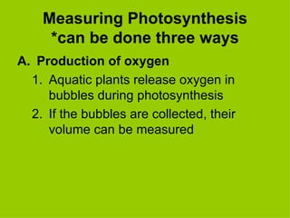 Measuring Photosynthesis *can be done three ways Production of oxygen Aquatic plants release oxygen in bubbles during photosynthesis If the bubbles are collected, their volume can be measured 
