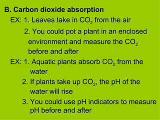 B. Carbon dioxide absorption EX: 1. Leaves take in CO 2  from the air   2. You could pot a plant in an enclosed    environment and measure the CO 2     before and after EX: 1. Aquatic plants absorb CO 2  from the      water  2. If plants take up CO 2 , the pH of the      water will rise  3. You could use pH indicators to measure    pH before and after  
