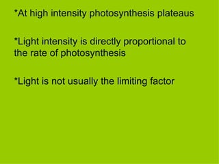 *At high intensity photosynthesis plateaus *Light intensity is directly proportional to the rate of photosynthesis *Light is not usually the limiting factor 