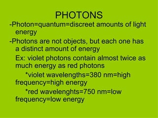 PHOTONS -Photon=quantum=discreet amounts of light energy -Photons are not objects, but each one has a distinct amount of energy Ex: violet photons contain almost twice as much energy as red photons *violet wavelengths=380 nm=high  frequency=high energy *red wavelenghts=750 nm=low  frequency=low energy 