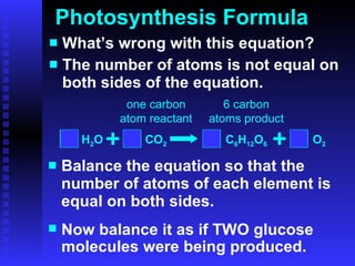 Photosynthesis Formula What’s wrong with this equation? The number of atoms is not equal on both sides of the equation. Balance the equation so that the number of atoms of each element is equal on both sides. 6 6 6 (1) Now balance it as if TWO glucose molecules were being produced. H 2 O CO 2 C 6 H 12 O 6 O 2 one carbon atom reactant 6 carbon atoms product 