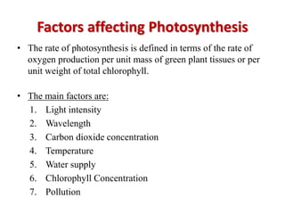Factors affecting Photosynthesis
• The rate of photosynthesis is defined in terms of the rate of
oxygen production per unit mass of green plant tissues or per
unit weight of total chlorophyll.
• The main factors are:
1. Light intensity
2. Wavelength
3. Carbon dioxide concentration
4. Temperature
5. Water supply
6. Chlorophyll Concentration
7. Pollution
 