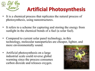 Artificial Photosynthesis
• It is a chemical process that replicates the natural process of
photosynthesis, using nanostructures.
• It refers to a scheme for capturing and storing the energy from
sunlight in the chemical bonds of a fuel (a solar fuel).
• Compared to current solar panel technology, in this
technology, molecular nanoparticles are cheaper, lighter, and
more environmentally sound.
• Artificial photosynthesis on a large
industrial scale could reverse global
warming since the process consumes
carbon dioxide and releases oxygen.
 