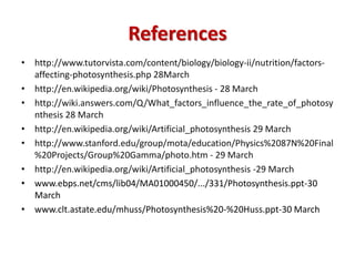 References
• http://www.tutorvista.com/content/biology/biology-ii/nutrition/factors-
affecting-photosynthesis.php 28March
• http://en.wikipedia.org/wiki/Photosynthesis - 28 March
• http://wiki.answers.com/Q/What_factors_influence_the_rate_of_photosy
nthesis 28 March
• http://en.wikipedia.org/wiki/Artificial_photosynthesis 29 March
• http://www.stanford.edu/group/mota/education/Physics%2087N%20Final
%20Projects/Group%20Gamma/photo.htm - 29 March
• http://en.wikipedia.org/wiki/Artificial_photosynthesis -29 March
• www.ebps.net/cms/lib04/MA01000450/.../331/Photosynthesis.ppt-30
March
• www.clt.astate.edu/mhuss/Photosynthesis%20-%20Huss.ppt-30 March
 