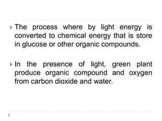  The process where by light energy is
converted to chemical energy that is store
in glucose or other organic compounds.
 In the presence of light, green plant
produce organic compound and oxygen
from carbon dioxide and water.
 