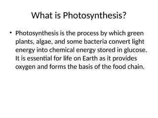 What is Photosynthesis?
• Photosynthesis is the process by which green
plants, algae, and some bacteria convert light
energy into chemical energy stored in glucose.
It is essential for life on Earth as it provides
oxygen and forms the basis of the food chain.
 