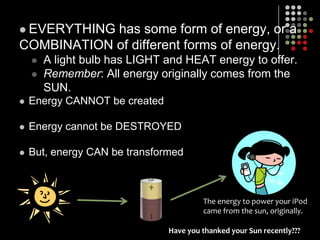 EVERYTHING has some form of energy, or a COMBINATION of different forms of energy. A light bulb has LIGHT and HEAT energy to offer.Remember: All energy originally comes from the SUN.Energy CANNOT be createdEnergy cannot be DESTROYEDBut, energy CAN be transformedThe energy to power your iPodcame from the sun, originally.Have you thanked your Sun recently???