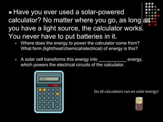 Have you ever used a solar-powered calculator? No matter where you go, as long as you have a light source, the calculator works. You never have to put batteries in it.Where does the energy to power the calculator come from?  What form (light/heat/chemical/electrical) of energy is this?A solar cell transforms this energy into ___________ energy, which powers the electrical circuits of the calculator.Do all calculators run on solar energy?