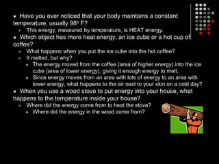 Have you ever noticed that your body maintains a constant temperature, usually 98o F?This energy, measured by temperature, is HEAT energy.Which object has more heat energy, an ice cube or a hot cup of coffee?What happens when you put the ice cube into the hot coffee?It melted, but why?The energy moved from the coffee (area of higher energy) into the ice cube (area of lower energy), giving it enough energy to melt.Since energy moves from an area with lots of energy to an area with lower energy, what happens to the air next to your skin on a cold day?When you use a wood stove to put energy into your house, what happens to the temperature inside your house?Where did the energy come from to heat the stove?Where did the energy in the wood come from?