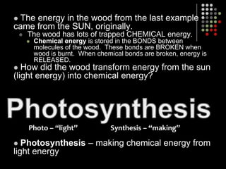 The energy in the wood from the last example came from the SUN, originally.The wood has lots of trapped CHEMICAL energy.Chemical energy is stored in the BONDS between molecules of the wood.  These bonds are BROKEN when wood is burnt.  When chemical bonds are broken, energy is RELEASED. How did the wood transform energy from the sun (light energy) into chemical energy?Photosynthesis– making chemical energy from light energyPhotosynthesisPhoto – “light”                    Synthesis – “making”