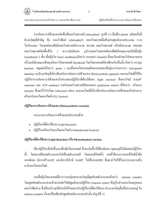 โรงเรียนมหิดลวิทยานุสรณ์ (องค์การมหาชน) สาขาวิชาชีววิทยา
เอกสารประกอบการสอนวิชาชีววิทยา 4 (ว 40144) ปีการศึกษา 2549 ปฏิกิริยาที่เกิดขึ้นในกระบวนการสังเคราะห์ด้วยแสง
72
การสังเคราะห์ด้วยแสงเกิดขึ้นที่คลอโรพลาสต์ (chloroplast) (รูปที่ 11) ซึ่งเป็น plastid ชนิดหนึ่งที่
มีรงควัตถุที่สาคัญ คือ คลอโรฟิลล์ (chlorophyll) คลอโรพลาสต์มีเส้นผ่านศูนย์กลางประมาณ 5-10
ไมโครเมตร ในเซลล์ของพืชมีคลอโรพลาสต์ประมาณ 40-200 คลอโรพลาสต์ หรือมีประมาณ 500,000
คลอโรพลาสต์ต่อพื้นที่ใบ 1 ตารางมิลลิเมตร รูปร่างคลอโรพลาสต์ของพืชมีลักษณะกลมรีมีเยื่อหุ้ม
(membrane) 2 ชั้น เยื่อหุ้มใน (inner membrane)เรียกว่า ลาเมลลา (lamella) ซึ่งจะเรียงตัวทบไปทบมาหลาย
ครั้งจนมีลักษณะคล้ายถุงเรียกว่าไทลาคอยด์ (thylakiod) โดยไทลาคอยด์เรียงซ้อนกันเป็นตั้ง เรียกว่า กรานุม
(granum :พหูพจน์เรียกว่า grana ) บนเยื่อของไทลาคอยด์และลาเมลลาที่อยู่ระหว่างกรานา (intergranal
lamellae) จะมีรงควัตถุที่เกี่ยวข้องกับการสังเคราะห์ด้วยแสง (Photosynthetic pigment) และเอนไซม์ที่ใช้ใน
ปฏิกิริยาการสังเคราะห์ด้วยแสงในช่วงของปฏิกิริยาที่ต้องใช้แสง (light reaction) คือเอนไซม์ NADP+
reductase และ ATP synthase) ภายในคลอโรพลาสต์มีของเหลว (gelatinous matrix) ที่เรียกว่า สโตรมา
(stroma) ซึ่งจะมีไรโบโซม (ribosome) DNA และเอนไซม์ที่เกี่ยวข้องกับการสังเคราะห์ด้วยแสงในช่วงการ
ตรึงคาร์บอนไดออกไซด์ (CO2 fixation)
ปฏิกิริยาการสังเคราะห์ด้วยแสง (Photosynthetic reaction)
กระบวนการสังเคราะห์ด้วยแสงประกอบด้วย
 ปฏิกิริยาที่ต้องใช้แสง (Light Reaction)
 ปฏิกิริยาตรึงคาร์บอนไดออกไซด์ (Carbondioxide Fixation)
ปฏิกิริยาที่ต้องใช้แสง (Light Reaction) หรือ Photochemical reaction
เป็นปฏิกิริยาที่เกิดขึ้นบนเยื่อหุ้มไทลาคอยด์ ซึ่งจะเกิดขึ้นได้ต้องมีแสง (อุณหภูมิไม่มีผลต่อปฏิกิริยา
นี้) โดยจะเปลี่ยนพลังงานแสงไปเป็นพลังงานเคมี โดยออกซิไดซ์น้า ผลที่ได้จากการออกซิไดซ์น้าคือ
ออกซิเจน มีการสร้างATP และมีการรีดิวซ์ NADP+
ไปเป็นNADPH ซึ่งจะนาไปใช้ในกระบวนการตรึง
คาร์บอนไดออกไซด์
บนเยื่อหุ้มไทลาคอยด์มีการรวมกลุ่มของรงควัตถุที่ดูดซับพลังงานแสงเรียกว่า antenna complex
โดยดูดซับพลังงานแสงแล้วจะส่งต่อไปยังศูนย์กลางปฏิกิริยา (reaction center) ที่อยู่ในส่วนของโมเลกุลของ
คลอโรฟิลล์ เอ ซึ่งเป็นบริเวณที่ทาหน้าที่โดยตรงในปฏิกิริยาที่ต้องใช้แสง ส่วนรงควัตถุอื่นที่ประกอบอยู่ ใน
antenna complex นั้นจะเป็นเพียงตัวดูดซับพลังงานแสงเท่านั้น ดังรูปที่ 12
 
