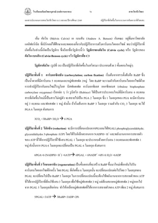 โรงเรียนมหิดลวิทยานุสรณ์ (องค์การมหาชน) สาขาวิชาชีววิทยา
เอกสารประกอบการสอนวิชาชีววิทยา 4 (ว 40144) ปีการศึกษา 2549 ปฏิกิริยาที่เกิดขึ้นในกระบวนการสังเคราะห์ด้วยแสง
78
เอ็ม คัลวิน (Melvin Calvin) เอ เบนสัน (Andrew A. Benson) กับคณะ อยู่ที่มหาวิทยาลัย
แคลิฟอร์เนีย ที่เบิร์กเลย์ได้ศึกษาและทดลองเกี่ยวกับปฏิกิริยาการตรึงคาร์บอนไดออกไซด์ พบว่าปฏิกิริยาที่
เกิดขึ้นในช่วงนี้เกิดเป็นวัฏจักร ซึ่งเรียกชื่อวัฏจักรนี้ว่า วัฏจักรของคัลวิน (Calvin cycle) หรือ วัฏจักรของ
คัลวิน-เบนสัน (Calvin-Benson cycle) หรือวัฏจักรพืช C3
วัฏจักรคัลวิน (รูปที่ 16) เป็นปฏิกิริยาที่เกิดขึ้นในสโตรมา ประกอบด้วย 3 ขั้นตอนใหญ่ๆ
ปฏิกิริยาขั้นที่ 1 คาร์บอกซิเลชัน (carboxylation; carbon fixation) เริ่มต้นจากสารตั้งต้นคือ RuBP ซึ่ง
เป็นน้าตาลที่มีคาร์บอน 5 อะตอมและหมู่ฟอสเฟต 2หมู่ โดย RuBP จะรวมตัวกับคาร์บอนไดออกไซด์ด้วย
การทาปฏิกิริยากับเอนไซม์ไรบูโลส บิสฟอตเฟต คาร์บอกซิเลส ออกซีเจเนส (ribulose bisphosphate
carboxylase oxygenase) เรียกย่อ ๆ ว่า รูบิสโก (Rubisco) ได้เป็นสารประกอบใหม่ที่มีคาร์บอน 6 อะตอม
สารที่เกิดขึ้นใหม่นี้เป็นสารไม่อยู่ตัว จะสลายไปเป็น PGA 2 โมเลกุล ซึ่ง 1 โมเลกุลของ PGA จะมีคาร์บอน
อยู่ 3 อะตอม และฟอสเฟต 1 หมู่ ดังนั้น ถ้าเริ่มต้นจาก RuBP 3 โมเลกุล รวมตัวกับ CO2 3 โมเลกุล จะได้
PGA 6 โมเลกุล ดังสมการ
3CO2 +3RuBP+3H2O  6 PGA
ปฏิกิริยาขั้นที่ 2 รีดักชัน (reduction) จะมีการเปลี่ยนแปลงจากPGAจนได้PGAL( phosphoglyceraldehyde;
glyceraldehydes 3-phosphate :G3P) โดยได้รับอิเล็กตรอนจาก NADPH+ H+
และพลังงานจากการสลายตัว
ของ ATP ที่ได้จากปฏิกิริยาที่ใช้แสง PGAL 1 โมเลกุล จะประกอบด้วยคาร์บอน 3 อะตอมและฟอสเฟต 1
หมู่ ดังนั้นจาก PGA 6 โมเลกุลจะเปลี่ยนเป็น PGAL 6 โมเลกุล ดังสมการ
6PGA+6 (NADPH+ H+
) +6ATP 6PGAL + 6NADP+
+6Pi+6 H2O +6ADP
ปฏิกิริยาขั้นที่ 3 รีเจเนอเรชัน (regeneration) เป็นขั้นตอนที่จะสร้าง RuBP ขึ้นมาใหม่เพื่อกลับไปรับ
คาร์บอนไดออกไซด์อีกครั้ง โดย PGAL ที่เกิดขึ้น 6 โมเลกุลนั้น จะเปลี่ยนแปลงต่อไปโดย 5 โมเลกุลของ
PGAL จะเปลี่ยนไปเป็น RuBP 3 โมเลกุล ในการเปลี่ยนแปลงนี้จะต้องใช้พลังงานจากการสลายตัวของ ATP
ที่ได้จากปฏิกิริยาที่ต้องใช้แสง 3 โมเลกุล เพื่อใช้หมู่ฟอสเฟต 3 หมู่ แต่ต้องสลายหมู่ฟอสเฟต 2 หมู่ออกไป
จาก PGAL 5 โมเลกุลเสียก่อน ทาให้เหลือหมู่ฟอสเฟตที่ได้จากการสลายตัวของ ATP เพียง 2 หมู่ ดังสมการ
5PGAL+3ATP  3RuBP+3ADP+2Pi
 