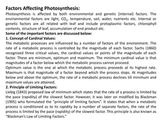 Factors Affecting Photosynthesis:
Photosynthesis is affected by both environmental and genetic (internal) factors. The
environmental factors are light, CO2, temperature, soil, water, nutrients etc. Internal or
genetic factors are all related with leaf and include protoplasmic factors, chlorophyll
contents, structure of leaf, accumulation of end product etc.
Some of the important factors are discussed below:
1. Concept of Cardinal Values:
The metabolic processes are influenced by a number of factors of the environment. The
rate of a metabolic process is controlled by the magnitude of each factor. Sachs (1860)
recognized three critical values, the cardinal values or points of the magnitude of each
factor. These are minimum, optimum and maximum. The minimum cardinal value is that
magnitudes of a factor below which the metabolic process cannot proceed.
Optimum value is the one at which the metabolic process proceeds at its highest rate.
Maximum is that magnitude of a factor beyond which the process stops. At magnitudes
below and above the optimum, the rate of a metabolic process declines till minimum and
maximum values are attained.
2. Principle of Limiting Factors:
Liebig (1843) proposed law of minimum which states that the rate of a process is limited by
the pace (rapidity) of the slowest factor. However, it was later on modified by Blackman
(1905) who formulated the “principle of limiting factors”. It states that when a metabolic
process is conditioned as to its rapidity by a number of separate factors, the rate of the
process is limited by the pace (rapidity) of the slowest factor. This principle is also known as
“Blackman’s Law of Limiting Factors.”
 