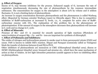 5. Effect of Oxygen:
Excess of O2 may become inhibitory for the process. Enhanced supply of O2 increases the rate of
respiration simultaneously decreasing the rate of photosynthesis by the common intermediate
substances. The concentration for oxygen in the atmosphere is about 21% by volume and it seldom
fluctuates. O2 is not a limiting factor of photosynthesis.
An increase in oxygen concentration decreases photosynthesis and the phenomenon is called Warburg
effect. [Reported by German scientist Warburg (1920) in Chlorella algae]. This is due to competitive
inhibition of RuBP-carboxylase at increased O2 levels, i.e., O2 competes for active sites of RuBP-
carboxylase enzyme with CO2. The explanation of this problem lies in the phenomenon of
photorespiration. If the amount of oxygen in the atmosphere decreases then photosynthesis will increase
in C3 cycle and no change in C4 cycle.
6. Effect of Minerals:
Presence of Mn++ and CI– is essential for smooth operation of light reactions (Photolysis of
water/evolution of oxygen) Mg++, Cu++ and Fe++ ions are important for synthesis of chlorophyll.
7. Effect of Pollutants and Inhibitors:
The oxides of nitrogen and hydrocarbons present in smoke react to form peroxyacetyl nitrate (PAN) and
ozone. PAN is known to inhibit Hill’s reaction. Diquat and Paraquat (commonly called as Viologens)
block the transfer of electrons between Q and PQ in PS II.
Other inhibitors of photosynthesis are monouron or CMU (Chlorophenyl dimethyl urea), diuron or
DCMU (Dichlorophenyl dimethyl urea), bromocil and atrazine etc., which have the same mechanism of
action as that of violates. At low light intensities potassium cyanide appears to have no inhibiting effect
on photosynthesis.
 