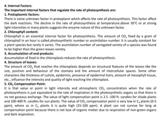4. Internal Factors:
The important internal factors that regulate the rate of photosynthesis are:
1. Protoplasmic factors:
There is some unknown factor in protoplasm which affects the rate of photosynthesis. This factor affect
the dark reactions. The decline in the rate of photosynthesis at temperature.above 30°C or at strong
light intensities in many plants suggests the enzyme nature of this unknown factor.
2. Chlorophyll content:
Chlorophyll is an essential internal factor for photosynthesis. The amount of CO2 fixed by a gram of
chlorophyll in an hour is called photosynthetic number or assimilation number. It is usually constant for
a plant species but rarely it varies. The assimilation number of variegated variety of a species was found
to be higher than the green leaves variety.
3. Accumulation of end products:
Accumulation of food in the chloroplasts reduces the rate of photosynthesis.
4. Structure of leaves:
The amount of CO2 that reaches the chloroplasts depends on structural features of the leaves like the
size, position and behaviour of the stomata and the amount of intercellular spaces. Some other
characters like thickness of cuticle, epidermis, presence of epidermal hairs, amount of mesophyll tissue,
etc., influence the intensity and quality of light reaching the chloroplast.
5. CO2 Compensation Point:
It is that value or point in light intensity and atmospheric CO2 concentration when the rate of
photosynthesis is just equivalent to the rate of respiration in the photosynthetic organs so that there is
no net gaseous exchange. The value of light compensation point is 2.5 -100 ft. candles for shade plants
and 100-400 ft. candles for sun plants. The value of CO2 compensation point is very low in C4 plants (0-5
ppm), where as in C3 plants it is quite high (25-100 ppm). A plant can not survive for long at
compensation point because there is net lose of organic matter due to respiration of non-green organs
and dark respiration.
 
