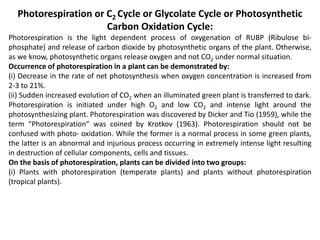 Photorespiration or C2 Cycle or Glycolate Cycle or Photosynthetic
Carbon Oxidation Cycle:
Photorespiration is the light dependent process of oxygenation of RUBP (Ribulose bi-
phosphate) and release of carbon dioxide by photosynthetic organs of the plant. Otherwise,
as we know, photosynthetic organs release oxygen and not CO2 under normal situation.
Occurrence of photorespiration in a plant can be demonstrated by:
(i) Decrease in the rate of net photosynthesis when oxygen concentration is increased from
2-3 to 21%.
(ii) Sudden increased evolution of CO2 when an illuminated green plant is transferred to dark.
Photorespiration is initiated under high O2 and low CO2 and intense light around the
photosynthesizing plant. Photorespiration was discovered by Dicker and Tio (1959), while the
term “Photorespiration” was coined by Krotkov (1963). Photorespiration should not be
confused with photo- oxidation. While the former is a normal process in some green plants,
the latter is an abnormal and injurious process occurring in extremely intense light resulting
in destruction of cellular components, cells and tissues.
On the basis of photorespiration, plants can be divided into two groups:
(i) Plants with photorespiration (temperate plants) and plants without photorespiration
(tropical plants).
 