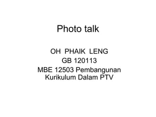 Photo talk

   OH PHAIK LENG
      GB 120113
MBE 12503 Pembangunan
 Kurikulum Dalam PTV
 