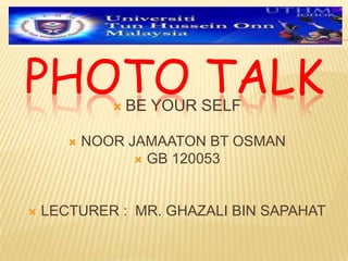 PHOTO TALK BE YOUR SELF
 NOOR JAMAATON BT OSMAN
 GB 120053
 LECTURER : MR. GHAZALI BIN SAPAHAT
 
