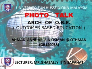 UNIVERSITY TUN HUSSEIN ONN MALAYSIA

     PHOTO TALK
       ARCH OF O.B.E.
( OUTCOMES BASED EDUCATION )

AHMAD ANNUAR BIN OSMAN @ OTHMAN
           (GB120038)



 LECTURER: MR.GHAZALLY BIN SAPAHAT
 