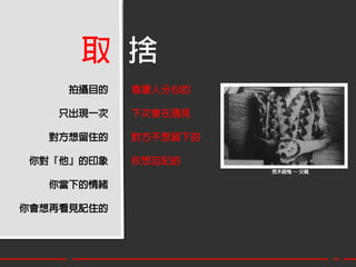 取 捨
     拍攝目的   會讓人分心的

    只出現一次   下次會在遇見

   對方想留住的   對方不想留下的

 你對『他』的印象   你想忘記的
                      荒木經惟 – 父親

   你當下的情緒

你會想再看見記住的
 