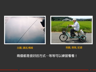 主觀, 講述,情緒      旁觀, 側寫, 記錄


兩個都是很好的方式…等等可以練習看看！
 