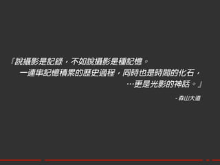 『說攝影是記錄，不如說攝影是種記憶。
  一連串記憶積累的歷史過程，同時也是時間的化石，
               …更是光影的神話。』
                     - 森山大道
 