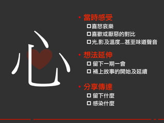 •  當時感受
     p 喜怒哀樂




心
     p 喜歡或厭惡的對比
     p 光,影及溫度…甚至味道聲音
        
    •  想法延伸
     p 留下一期一會
     p 補上故事的開始及延續

    •  分享傳達
     p 留下什麼
     p 感染什麼
 