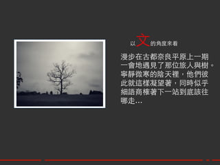 以文  的角度來看	

漫步在古都奈良平原上⼀一期	
⼀一會地遇見了那位旅人與樹。	
寧靜微寒的陰天裡，他們彼	
此就這樣凝望著，同時似乎	
細語商榷著下⼀一站到底該往	
哪走…	
 