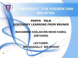UNIVERSITY TUN HUSSEIN ONN
           MALAYSIA

          PHOTO TALK
DISCOVERY LEARNING FROM BRUNER

 MUHAMMED HASLAN BIN MOHD KAMAL
           (GB120040)

           LECTURER:
     MR. GHAZALLY BIN SPAHAT
 