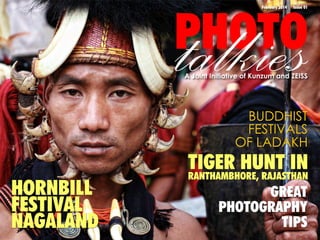 talkies

PHOTO
February 2014

Issue 01

A Joint Initiative of Kunzum and ZEISS

BUDDHIST
FESTIVALS
OF LADAKH

HORNBILL
FESTIVAL
NAGALAND

TIGER HUNT IN
RANTHAMBHORE, RAJASTHAN
GREAT
PHOTOGRAPHY
TIPS

 