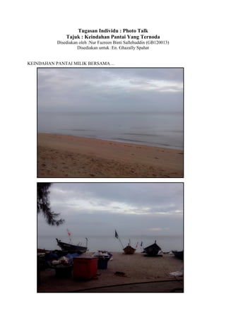 Tugasan Individu : Photo Talk
Tajuk : Keindahan Pantai Yang Ternoda
Disediakan oleh :Nur Fazreen Binti Sallehuddin (GB120013)
Disediakan untuk :En. Ghazally Spahat
KEINDAHAN PANTAI MILIK BERSAMA…

 
