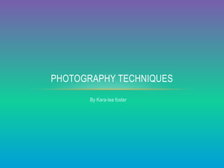 PHOTOGRAPHY TECHNIQUES 
By Kara-lea foster 
 