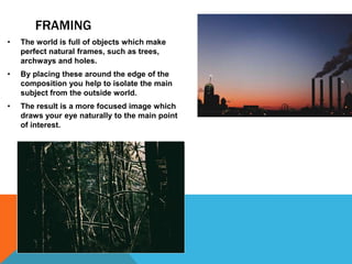 FRAMING
• The world is full of objects which make
perfect natural frames, such as trees,
archways and holes.
• By placing these around the edge of the
composition you help to isolate the main
subject from the outside world.
• The result is a more focused image which
draws your eye naturally to the main point
of interest.
 