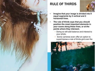 RULE OF THIRDS
• Imagine that your image is divided into 9
equal segments by 2 vertical and 2
horizontal lines.
• The rule of thirds says that you should
position the most important elements in
your scene along these lines, or at the
points where they intersect.
• Doing so will add balance and interest to
your photo.
• Some cameras even offer an option to
superimpose a rule of thirds grid over the
screen.
 