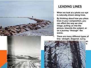 LEADING LINES
• When we look at a photo our eye
is naturally drawn along lines.
• By thinking about how you place
lines in your composition, you
can affect the way we view
image, pulling us into the
picture, towards the subject, or
on a journey “through” the
scene.
• There are many different types of
line– straight, diagonal, curvy,
zigzag, radial etc – and each can
be used to enhance our photo’s
composition.
 