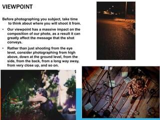 VIEWPOINT
Before photographing you subject, take time
to think about where you will shoot it from.
• Our viewpoint has a massive impact on the
composition of our photo, as a result it can
greatly affect the message that the shot
conveys.
• Rather than just shooting from the eye
level, consider photographing from high
above, down at the ground level, from the
side, from the back, from a long way away,
from very close up, and so on.
 