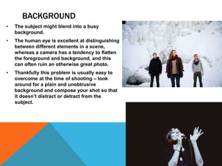 BACKGROUND
• The subject might blend into a busy
background.
• The human eye is excellent at distinguishing
between different elements in a scene,
whereas a camera has a tendency to flatten
the foreground and background, and this
can often ruin an otherwise great photo.
• Thankfully this problem is usually easy to
overcome at the time of shooting – look
around for a plain and unobtrusive
background and compose your shot so that
it doesn’t distract or detract from the
subject.
 